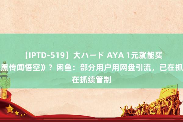 【IPTD-519】大ハード AYA 1元就能买盗版《黑传闻悟空》？闲鱼：部分用户用网盘引流，已在抓续管制