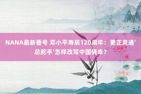 NANA最新番号 邓小平寿辰120周年：更正灵通‘总舵手’怎样改写中国侥幸？