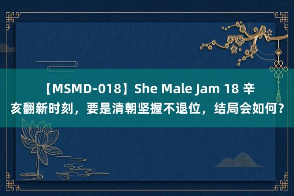 【MSMD-018】She Male Jam 18 辛亥翻新时刻，要是清朝坚握不退位，结局会如何？