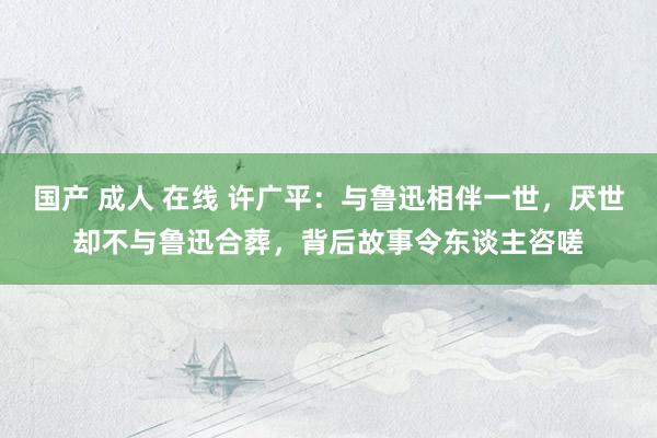 国产 成人 在线 许广平：与鲁迅相伴一世，厌世却不与鲁迅合葬，背后故事令东谈主咨嗟