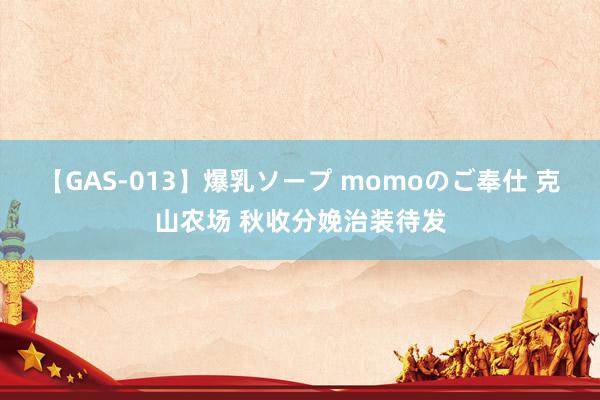 【GAS-013】爆乳ソープ momoのご奉仕 克山农场 秋收分娩治装待发