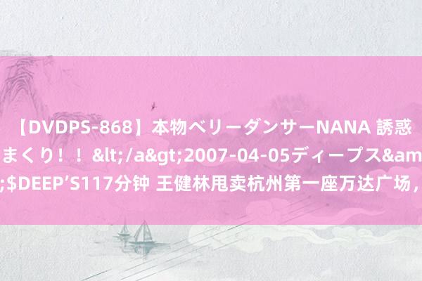 【DVDPS-868】本物ベリーダンサーNANA 誘惑の腰使いで潮吹きまくり！！</a>2007-04-05ディープス&$DEEP’S117分钟 王健林甩卖杭州第一座万达广场，王想聪入局杭州交易地产