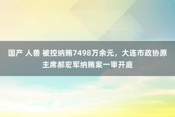 国产 人兽 被控纳贿7498万余元，大连市政协原主席郝宏军纳贿案一审开庭