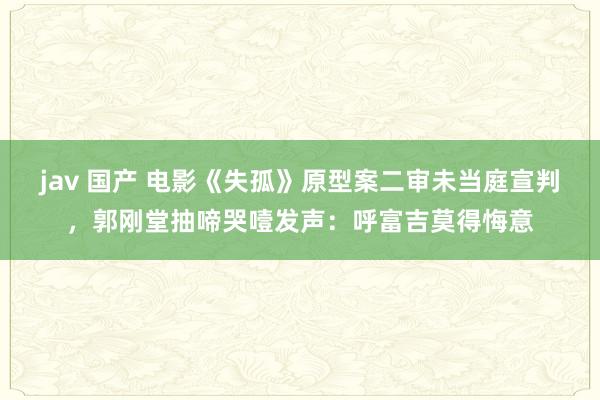 jav 国产 电影《失孤》原型案二审未当庭宣判，郭刚堂抽啼哭噎发声：呼富吉莫得悔意