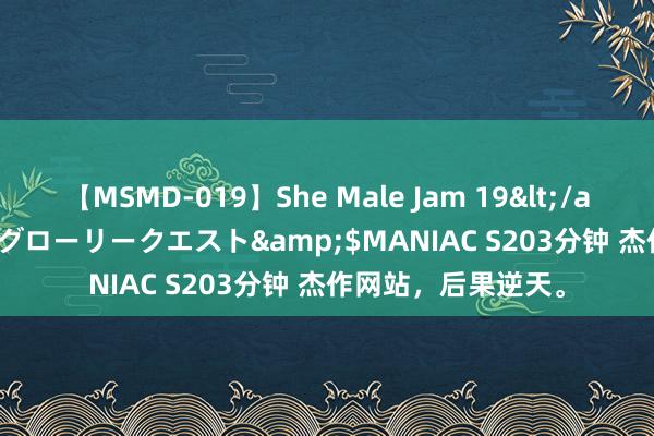 【MSMD-019】She Male Jam 19</a>2008-08-04グローリークエスト&$MANIAC S203分钟 杰作网站，后果逆天。