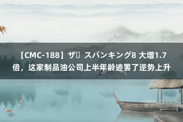 【CMC-188】ザ・スパンキング8 大增1.7倍，这家制品油公司上半年龄迹罢了逆势上升