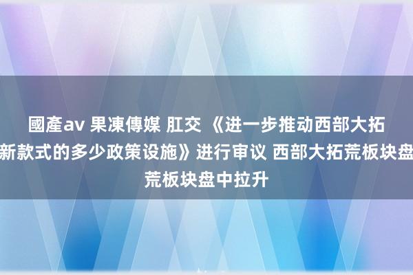 國產av 果凍傳媒 肛交 《进一步推动西部大拓荒变成新款式的多少政策设施》进行审议 西部大拓荒板块盘中拉升