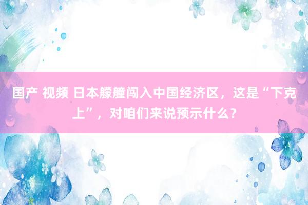 国产 视频 日本艨艟闯入中国经济区，这是“下克上”，对咱们来说预示什么？