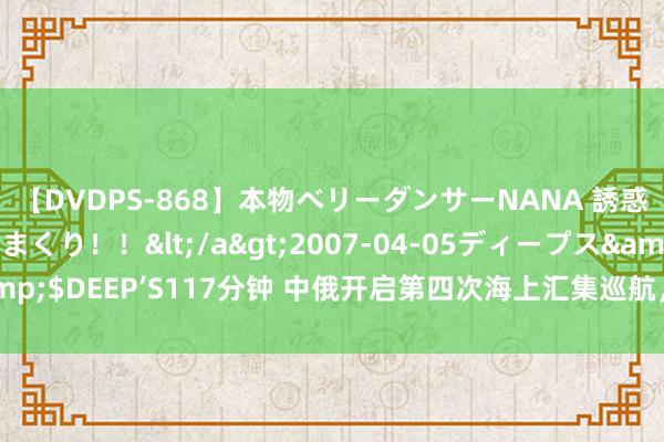 【DVDPS-868】本物ベリーダンサーNANA 誘惑の腰使いで潮吹きまくり！！</a>2007-04-05ディープス&$DEEP’S117分钟 中俄开启第四次海上汇集巡航，清晰遐想特等“正经”