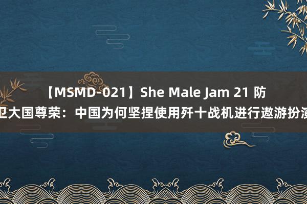 【MSMD-021】She Male Jam 21 防卫大国尊荣：中国为何坚捏使用歼十战机进行遨游扮演