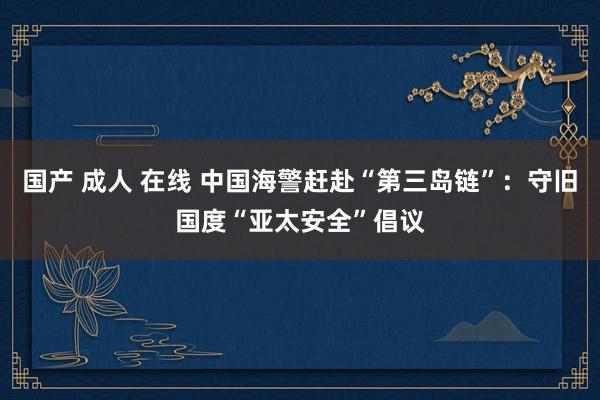 国产 成人 在线 中国海警赶赴“第三岛链”：守旧国度“亚太安全”倡议