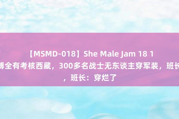 【MSMD-018】She Male Jam 18 1986年，傅全有考核西藏，300多名战士无东谈主穿军装，班长：穿烂了