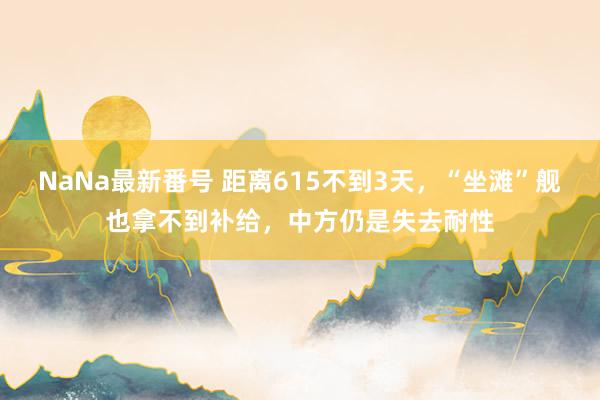 NaNa最新番号 距离615不到3天，“坐滩”舰也拿不到补给，中方仍是失去耐性