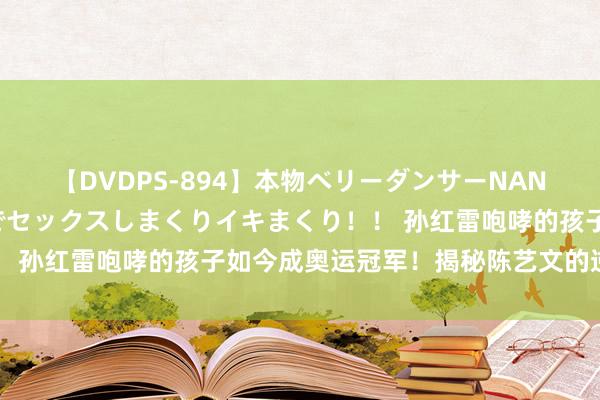 【DVDPS-894】本物ベリーダンサーNANA第2弾 悦楽の腰使いでセックスしまくりイキまくり！！ 孙红雷咆哮的孩子如今成奥运冠军！揭秘陈艺文的逆袭之路