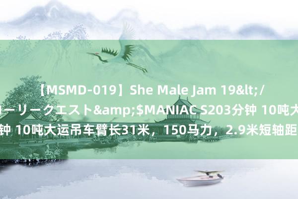 【MSMD-019】She Male Jam 19</a>2008-08-04グローリークエスト&$MANIAC S203分钟 10吨大运吊车臂长31米，150马力，2.9米短轴距，伸缩大架1.3米！