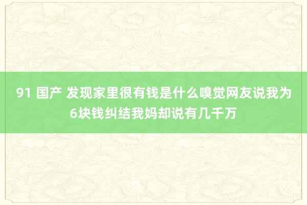 91 国产 发现家里很有钱是什么嗅觉网友说我为6块钱纠结我妈却说有几千万