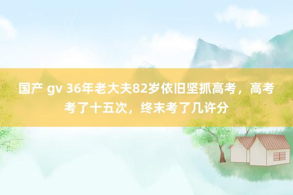 国产 gv 36年老大夫82岁依旧坚抓高考，高考考了十五次，终末考了几许分