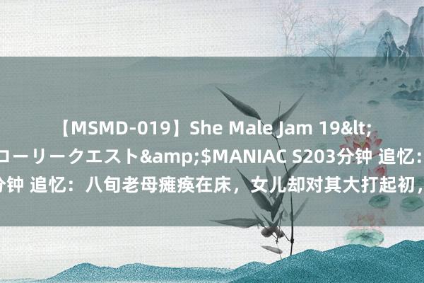 【MSMD-019】She Male Jam 19</a>2008-08-04グローリークエスト&$MANIAC S203分钟 追忆：八旬老母瘫痪在床，女儿却对其大打起初，她的牙都被打松了