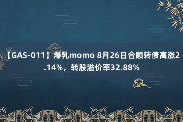 【GAS-011】爆乳momo 8月26日合顺转债高涨2.14%，转股溢价率32.88%