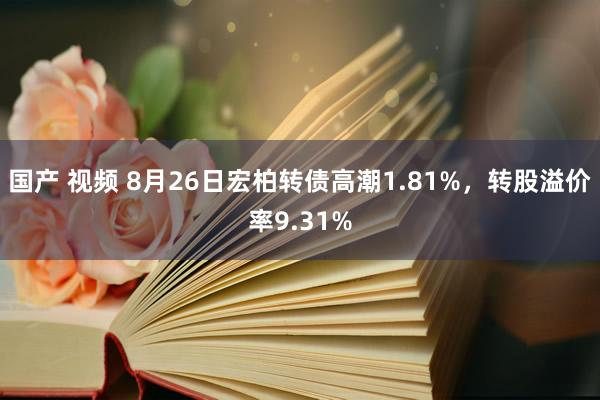 国产 视频 8月26日宏柏转债高潮1.81%，转股溢价率9.31%