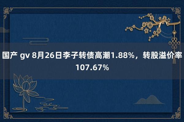 国产 gv 8月26日李子转债高潮1.88%，转股溢价率107.67%