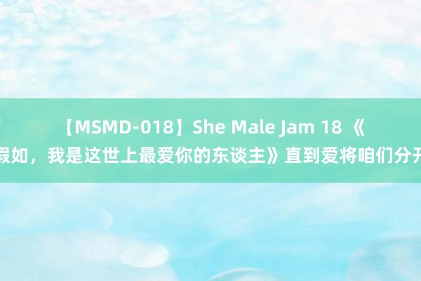 【MSMD-018】She Male Jam 18 《假如，我是这世上最爱你的东谈主》直到爱将咱们分开