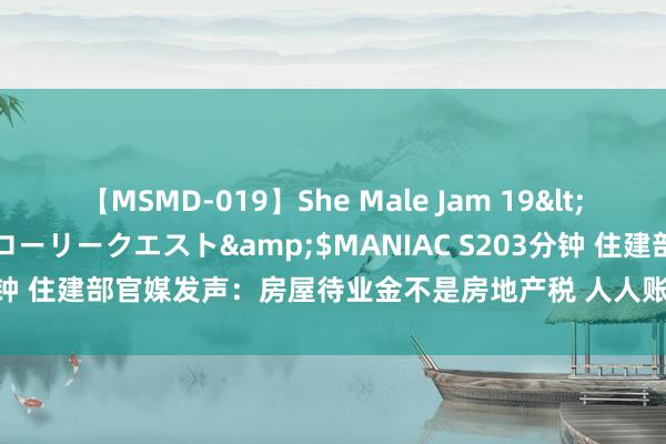 【MSMD-019】She Male Jam 19</a>2008-08-04グローリークエスト&$MANIAC S203分钟 住建部官媒发声：房屋待业金不是房地产税 人人账户不需要老匹夫出钱