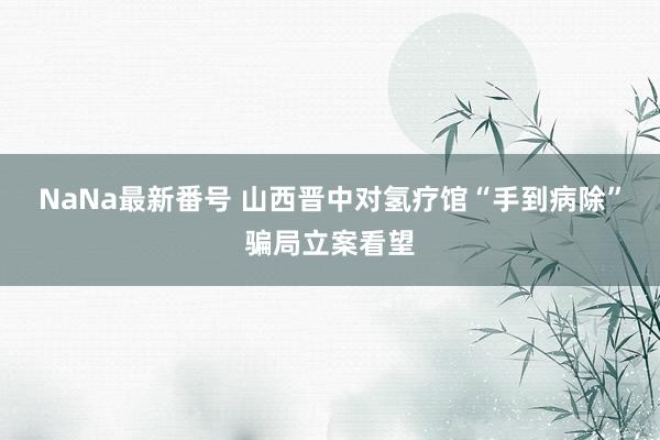 NaNa最新番号 山西晋中对氢疗馆“手到病除”骗局立案看望