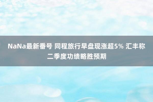 NaNa最新番号 同程旅行早盘现涨超5% 汇丰称二季度功绩略胜预期