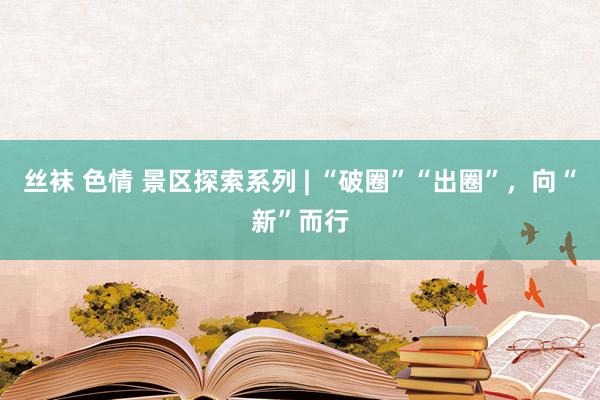 丝袜 色情 景区探索系列 | “破圈”“出圈”，向“新”而行