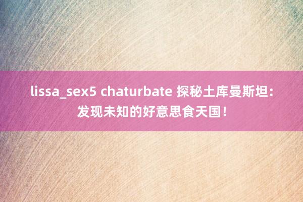 lissa_sex5 chaturbate 探秘土库曼斯坦：发现未知的好意思食天国！