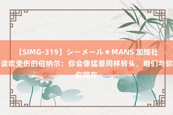 【SIMG-319】シーメール★MANS 加维社媒饱读吹受伤的伯纳尔：你会像猛兽同样转头，咱们与你同在