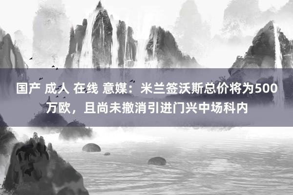 国产 成人 在线 意媒：米兰签沃斯总价将为500万欧，且尚未撤消引进门兴中场科内