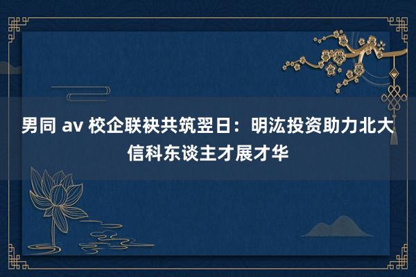 男同 av 校企联袂共筑翌日：明汯投资助力北大信科东谈主才展才华