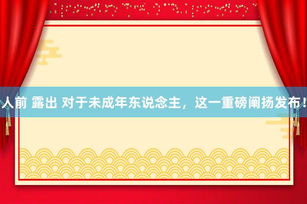 人前 露出 对于未成年东说念主，这一重磅阐扬发布！