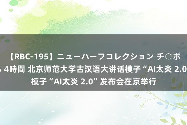 【RBC-195】ニューハーフコレクション チ○ポの生えた乙女たち 4時間 北京师范大学古汉语大讲话模子“AI太炎 2.0”发布会在京举行