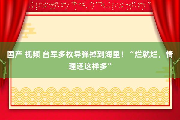 国产 视频 台军多枚导弹掉到海里！“烂就烂，情理还这样多”