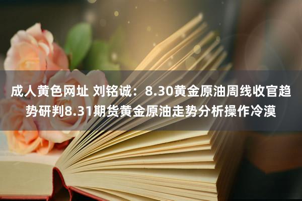 成人黄色网址 刘铭诚：8.30黄金原油周线收官趋势研判8.31期货黄金原油走势分析操作冷漠