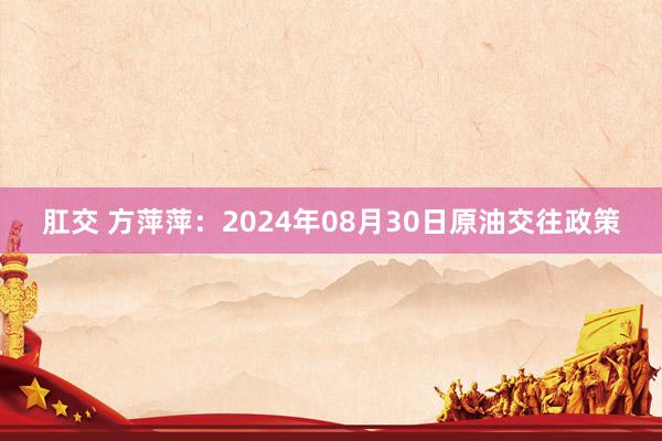 肛交 方萍萍：2024年08月30日原油交往政策