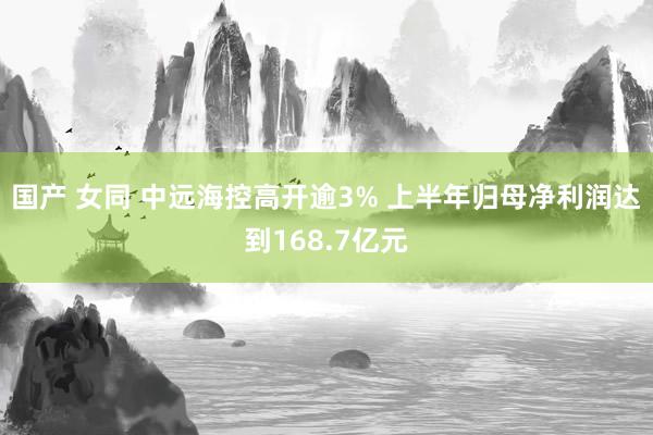 国产 女同 中远海控高开逾3% 上半年归母净利润达到168.7亿元