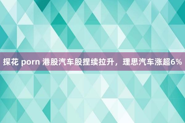 探花 porn 港股汽车股捏续拉升，理思汽车涨超6%