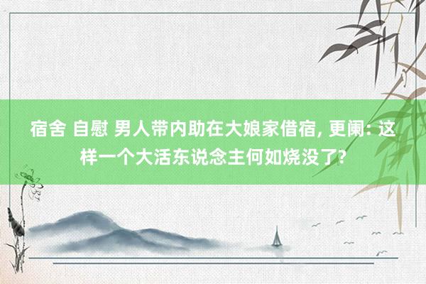 宿舍 自慰 男人带内助在大娘家借宿， 更阑: 这样一个大活东说念主何如烧没了?