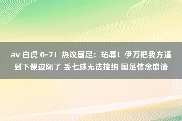 av 白虎 0-7！热议国足：玷辱！伊万把我方逼到下课边际了 丢七球无法接纳 国足信念崩溃