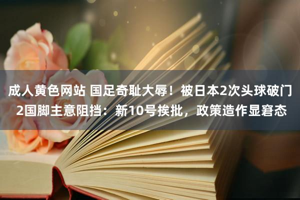 成人黄色网站 国足奇耻大辱！被日本2次头球破门 2国脚主意阻挡：新10号挨批，政策造作显窘态