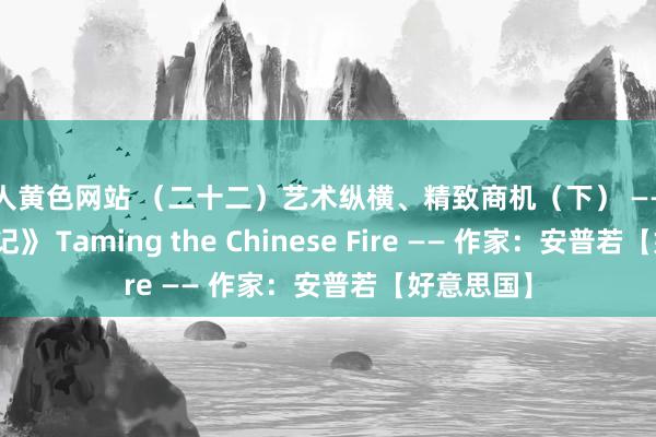 成人黄色网站 （二十二）艺术纵横、精致商机（下） ——《归国驯火记》 Taming the Chinese Fire —— 作家：安普若【好意思国】