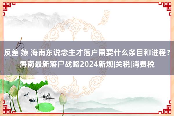 反差 婊 海南东说念主才落户需要什么条目和进程？海南最新落户战略2024新规|关税|消费税