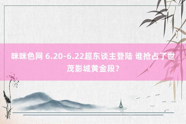 咪咪色网 6.20-6.22超东谈主登陆 谁抢占了世茂影城黄金段？