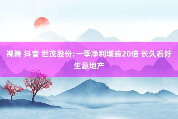 裸舞 抖音 世茂股份:一季净利增逾20倍 长久看好生意地产